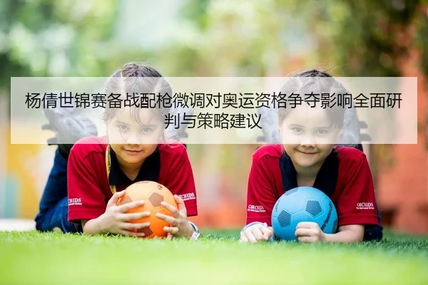 杨倩世锦赛备战配枪微调对奥运资格争夺影响全面研判与策略建议